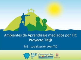 Ambientes de Aprendizaje mediados por TIC
Proyecto Tit@
M5_ socialización AAmTIC
 