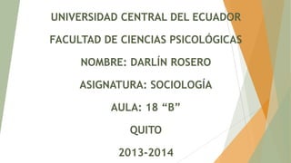 UNIVERSIDAD CENTRAL DEL ECUADOR

FACULTAD DE CIENCIAS PSICOLÓGICAS
NOMBRE: DARLÍN ROSERO
ASIGNATURA: SOCIOLOGÍA
AULA: 18 “B”
QUITO

2013-2014

 