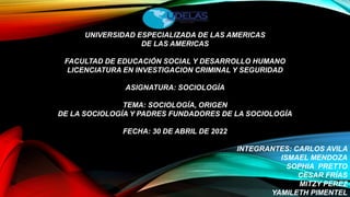 UNIVERSIDAD ESPECIALIZADA DE LAS AMERICAS
DE LAS AMERICAS
FACULTAD DE EDUCACIÓN SOCIAL Y DESARROLLO HUMANO
LICENCIATURA EN INVESTIGACION CRIMINAL Y SEGURIDAD
ASIGNATURA: SOCIOLOGÍA
TEMA: SOCIOLOGÍA, ORIGEN
DE LA SOCIOLOGÍA Y PADRES FUNDADORES DE LA SOCIOLOGÍA
FECHA: 30 DE ABRIL DE 2022
INTEGRANTES: CARLOS AVILA
ISMAEL MENDOZA
SOPHIA PRETTO
CESAR FRÍAS
MITZY PEREZ
YAMILETH PIMENTEL
 