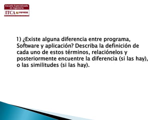 1) ¿Existe alguna diferencia entre programa, Software y aplicación? Describa la definición de cada uno de estos términos, relaciónelos y posteriormente encuentre la diferencia (si las hay), o las similitudes (si las hay).