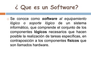 ¿ Que es un Software?
 Se conoce como software al equipamiento
lógico o soporte lógico de un sistema
informático, que comprende el conjunto de los
componentes lógicos necesarios que hacen
posible la realización de tareas específicas, en
contraposición a los componentes físicos que
son llamados hardware.
 