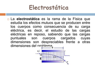 Electrostática
 La electrostática es la rama de la Física que
estudia los efectos mutuos que se producen entre
los cuerpos como consecuencia de su carga
eléctrica, es decir, el estudio de las cargas
eléctricas en reposo, sabiendo que las cargas
puntuales son cuerpos cargados cuyas
dimensiones son despreciables frente a otras
dimensiones del problema.
 