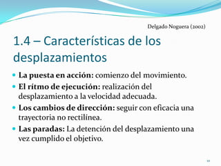 Delgado Noguera (2002)


1.4 – Características de los
desplazamientos
 La puesta en acción: comienzo del movimiento.
 El rítmo de ejecución: realización del
  desplazamiento a la velocidad adecuada.
 Los cambios de dirección: seguir con eficacia una
  trayectoria no rectilínea.
 Las paradas: La detención del desplazamiento una
  vez cumplido el objetivo.

                                                               10
 