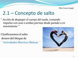 Díaz Lucea (1999)


 2.1 – Concepto de salto
‘’ Acción de despegar el cuerpo del suelo, tomando
   impulso con una o ambas piernas desde parado o en
   movimiento ‘’

Clasificaremos el salto
 dentro del bloque de
``Actividades Motrices Básicas ´´



                                                              15
 