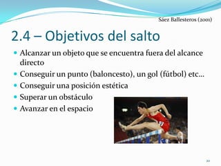 Sáez Ballesteros (2001)


2.4 – Objetivos del salto
 Alcanzar un objeto que se encuentra fuera del alcance
    directo
   Conseguir un punto (baloncesto), un gol (fútbol) etc…
   Conseguir una posición estética
   Superar un obstáculo
   Avanzar en el espacio




                                                               20
 