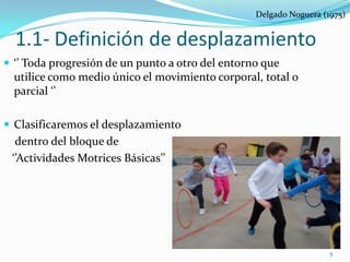 Delgado Noguera (1975)


  1.1- Definición de desplazamiento
 ‘’ Toda progresión de un punto a otro del entorno que
  utilice como medio único el movimiento corporal, total o
  parcial ‘’

 Clasificaremos el desplazamiento
  dentro del bloque de
 ‘’Actividades Motrices Básicas’’




                                                                    5
 