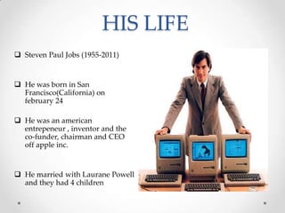 HIS LIFE
 Steven Paul Jobs (1955-2011)
 He was born in San
Francisco(California) on
february 24
 He was an american
entrepeneur , inventor and the
co-funder, chairman and CEO
off apple inc.
 He married with Laurane Powell
and they had 4 children
 