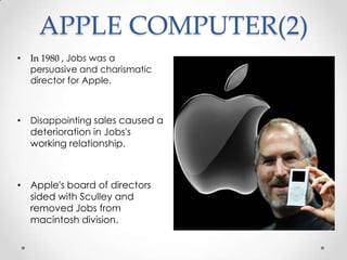 APPLE COMPUTER(2)
• In 1980 , Jobs was a
persuasive and charismatic
director for Apple.
• Disappointing sales caused a
deterioration in Jobs's
working relationship.
• Apple's board of directors
sided with Sculley and
removed Jobs from
macintosh division.
 