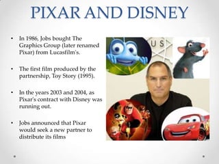 PIXAR AND DISNEY
• In 1986, Jobs bought The
Graphics Group (later renamed
Pixar) from Lucasfilm's.
• The first film produced by the
partnership, Toy Story (1995).
• In the years 2003 and 2004, as
Pixar's contract with Disney was
running out.
• Jobs announced that Pixar
would seek a new partner to
distribute its films
 