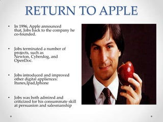 RETURN TO APPLE
• In 1996, Apple announced
that, Jobs back to the company he
co-founded.
• Jobs terminated a number of
projects, such as
Newton, Cyberdog, and
OpenDoc.
• Jobs introduced and improved
other digital appliences:
Itunes,Ipad,Iphone
• Jobs was both admired and
criticized for his consummate skill
at persuasion and salesmanship
 
