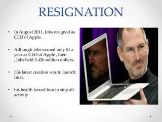 RESIGNATION
• In August 2011, Jobs resigned as
CEO of Apple.
• Although Jobs earned only $1 a
year as CEO of Apple , then
, Jobs held 5.426 million dollars.
• His latest creation was to launch:
Imac.
• his health forced him to stop all
activity
 