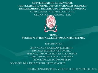 . UNIVERSIDAD DE EL SALVADOR. FACULTAD DE JURISPRUDENCIA Y CIENCIAS SOCIALES. DEPARTAMENTO DE DERECHO PRIVADO Y PROCESAL CURSO: DERECHO CIVIL: SUCESIONES. GRUPO: DIII.  CICLO: 02 /  2010. TEMA:  SUCESION INTESTADA, LEGÍTIMA O ABINTESTADA. ESTUDIANTES: ARÉVALO LÓPEZ, DIANA ELIZABETH ESCOBAR ROMERO, JOSÉ DANILO ESTRADA ORDÓÑEZ, DANIEL ALEXANDER GREGORIO GREGORIO, VELARMINA LEÓN LÓPEZ, ELIO DAGOBERTO DOCENTE: DRA. DELMY RUTH ORTIZ SÁNCHEZ. CIUDAD UNIVERSITARIA, VIERNES 01 DE OCTUBRE DE 2010. 