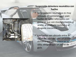 Suspensión delantera neumática con
                fuelles
 La suspensión neumática es muy
  utilizada en camiones que usan
  fuelles de nylon reforzados con
  goma ya que son muy resistentes al
  aceite, al producto químico y al
  desgaste mecánico.

 Los fuelles van ubicado entre el
  collar del bastidor y en un pistón
  metálico que permanece en su
  sitio, obligado por un perno de
  guía.
 