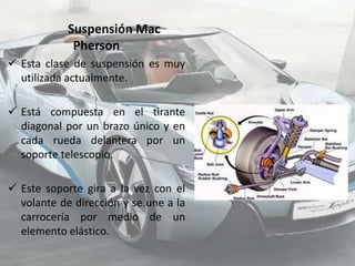 Suspensión Mac
             Pherson
 Esta clase de suspensión es muy
  utilizada actualmente.

 Está compuesta en el tirante
  diagonal por un brazo único y en
  cada rueda delantera por un
  soporte telescopio.

 Este soporte gira a la vez con el
  volante de dirección y se une a la
  carrocería por medio de un
  elemento elástico.
 