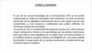 CONCLUSIONES
- El uso de las nuevas tecnologías de la comunicación (TIC) se ha venido
involucrando en todas las actividades que realizamos los seres humanos,
hecho que nos ha obligado a interesarnos más en este campo y así ser más
competentes a nivel personal y profesional para poder enfrentar los
continuos cambios de la sociedad
- -El uso de las TIC en el desarrollo del proyecto hizo que los niños sintieran
mayor motivación e interés en su aprendizaje por las plantas medicinales,
pues para ellos es más agradable ver un video, hacer una lectura desde un
pc o Tablet, colorear una guía, diseñar una infografía etc., que estar sentado
escribiendo la mayor parte de su tiempo escuchando y escribiendo lo que
el maestro quiere compartir.
 