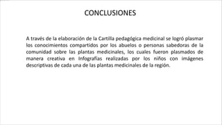 CONCLUSIONES
A través de la elaboración de la Cartilla pedagógica medicinal se logró plasmar
los conocimientos compartidos por los abuelos o personas sabedoras de la
comunidad sobre las plantas medicinales, los cuales fueron plasmados de
manera creativa en Infografías realizadas por los niños con imágenes
descriptivas de cada una de las plantas medicinales de la región.
 