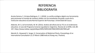 REFERENCIA
BIBLIOGRAFÍA
Acosta Zamora, F., & Jojoa Rodriguez, C. I. (2018). La cartilla ecológica digital una herramienta
para promover el manejo de residuos sólidos con los estudiantes de grado cuarto de la
institución educativa escuela Normal Superior del Putumayo. Universidad del Cauca.
Alderete, M. V., & Formichella, M. M. (2015). Análisis del efecto de las TIC en el rendimiento
educativo: el caso del Programa Conectar Igualdad en Argentina. Revista de la CEPAL 119, 89-
107. https://www.redalyc.org/jatsRepo/5095/509552827004/509552827004.pdf
Akerele O., Heywood V., Synge, H. Conservation of Medicinal Plants, Proceedings of an
International Consultation 21-27 March 1988 held at Chiang mai, Thailand,
 