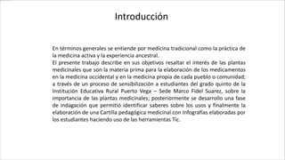 Introducción
En términos generales se entiende por medicina tradicional como la práctica de
la medicina activa y la experiencia ancestral.
El presente trabajo describe en sus objetivos resaltar el interés de las plantas
medicinales que son la materia prima para la elaboración de los medicamentos
en la medicina occidental y en la medicina propia de cada pueblo o comunidad;
a través de un proceso de sensibilización a estudiantes del grado quinto de la
Institución Educativa Rural Puerto Vega – Sede Marco Fidel Suarez, sobre la
importancia de las plantas medicinales; posteriormente se desarrollo una fase
de indagación que permitió identificar saberes sobre los usos y finalmente la
elaboración de una Cartilla pedagógica medicinal con Infografías elaboradas por
los estudiantes haciendo uso de las herramientas Tic.
 