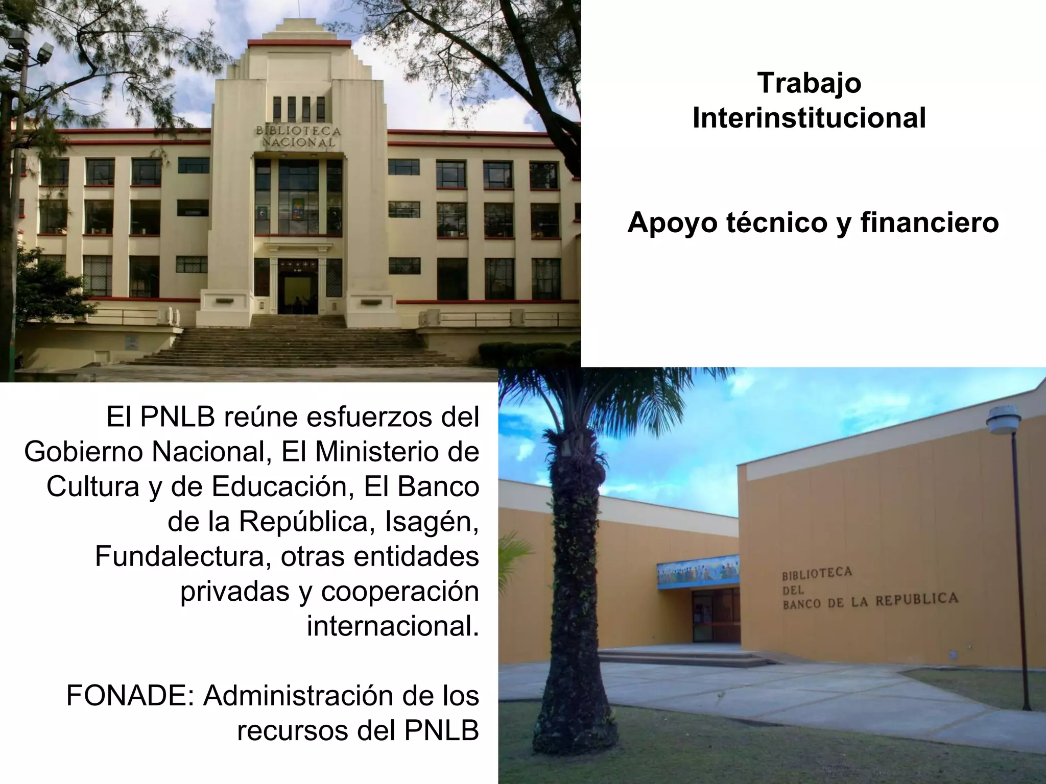Trabajo  Interinstitucional  Apoyo técnico y financiero El PNLB reúne esfuerzos del Gobierno Nacional, El Ministerio de Cultura y de Educación, El Banco de la República, Isagén, Fundalectura, otras entidades privadas y cooperación internacional. FONADE: Administración de los recursos del PNLB 