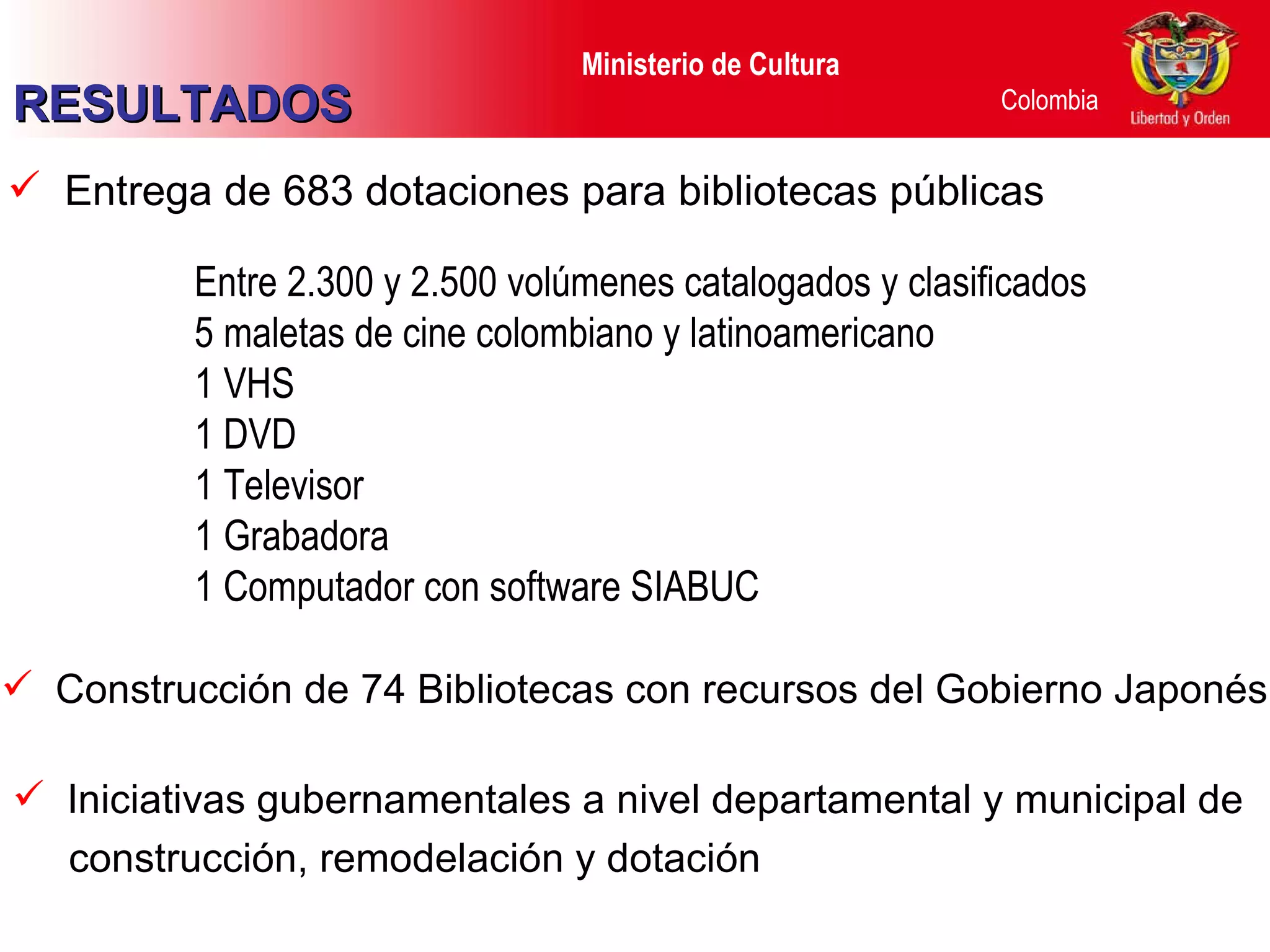 Entrega de 683 dotaciones para bibliotecas públicas Entre 2.300 y 2.500 volúmenes catalogados y clasificados 5 maletas de cine colombiano y latinoamericano 1 VHS 1 DVD 1 Televisor  1 Grabadora 1 Computador con software SIABUC Construcción de 74 Bibliotecas con recursos del Gobierno Japonés Iniciativas gubernamentales a nivel departamental y municipal de construcción, remodelación y dotación  RESULTADOS 