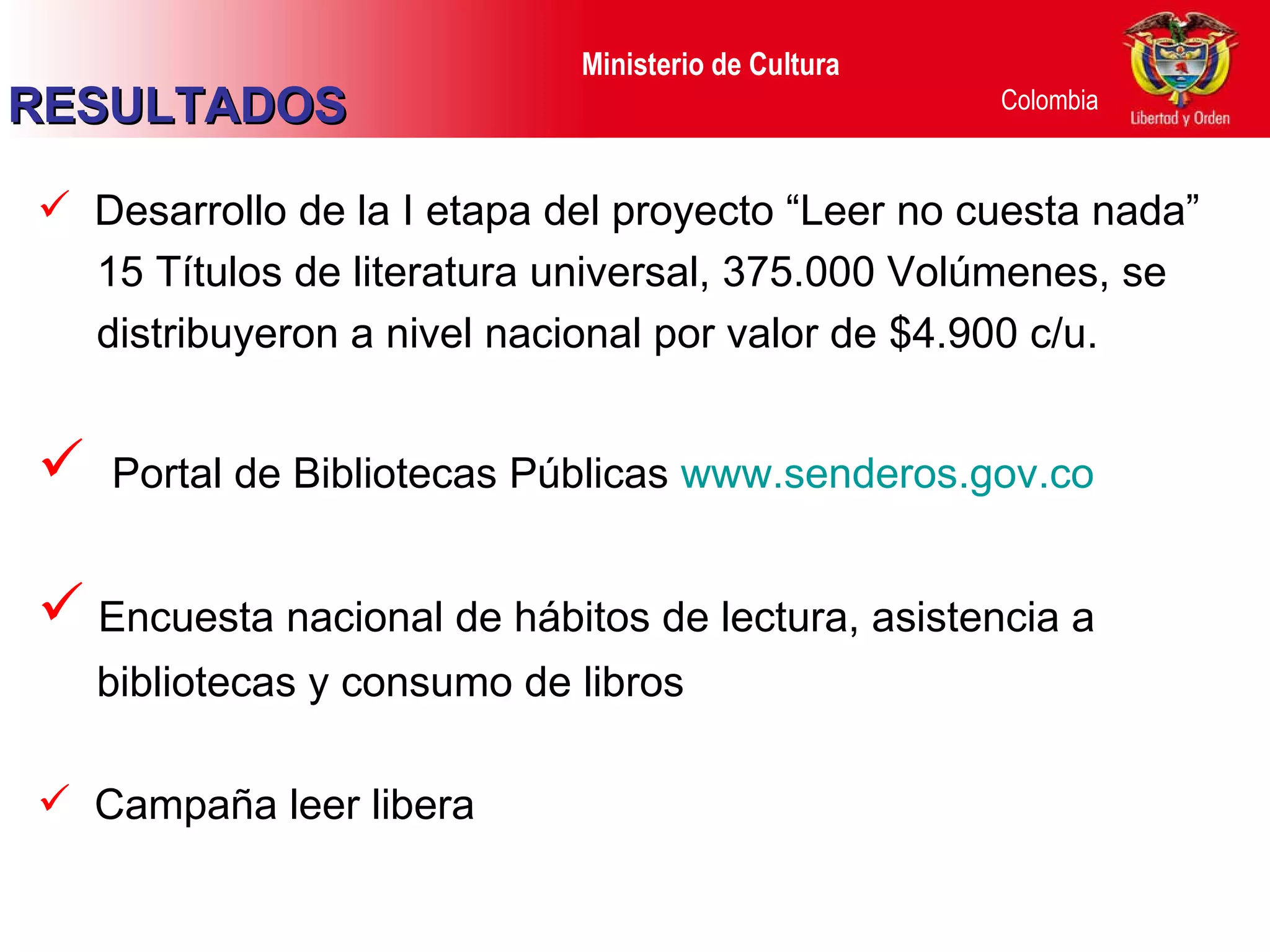 Desarrollo de la I etapa del proyecto “Leer no cuesta nada” 15 Títulos de literatura universal, 375.000 Volúmenes, se distribuyeron a nivel nacional por valor de $4.900 c/u. Portal de Bibliotecas Públicas  www.senderos.gov.co Encuesta nacional de hábitos de lectura, asistencia a bibliotecas y consumo de libros Campaña leer libera RESULTADOS 