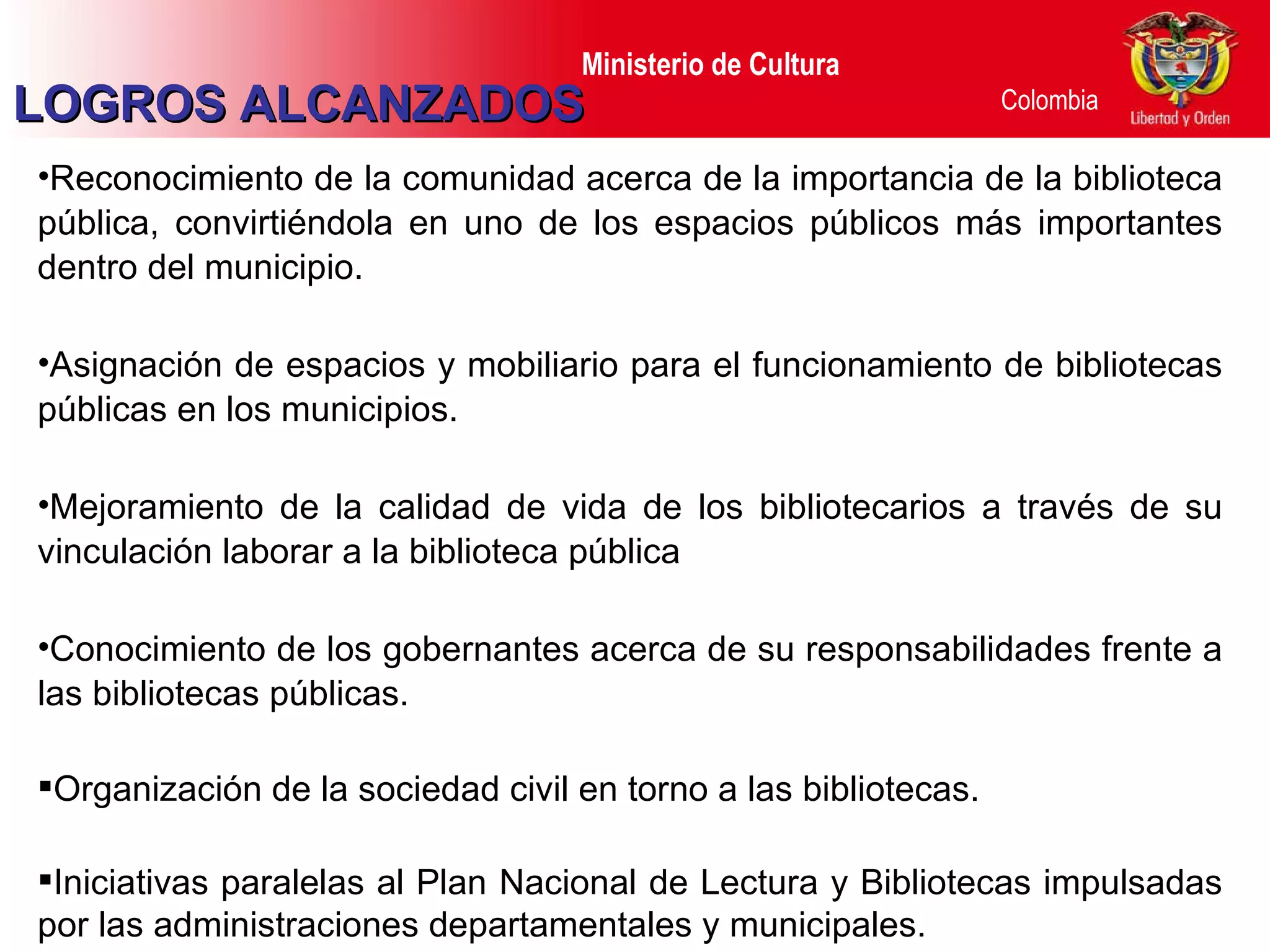 LOGROS ALCANZADOS Reconocimiento de la comunidad acerca de la importancia de la biblioteca pública, convirtiéndola en uno de los espacios públicos más importantes dentro del municipio. Asignación de espacios y mobiliario para el funcionamiento de bibliotecas públicas en los municipios. Mejoramiento de la calidad de vida de los bibliotecarios a través de su vinculación laborar a la biblioteca pública Conocimiento de los gobernantes acerca de su responsabilidades frente a las bibliotecas públicas. Organización de la sociedad civil en torno a las bibliotecas. Iniciativas paralelas al Plan Nacional de Lectura y Bibliotecas impulsadas por las administraciones departamentales y municipales.  