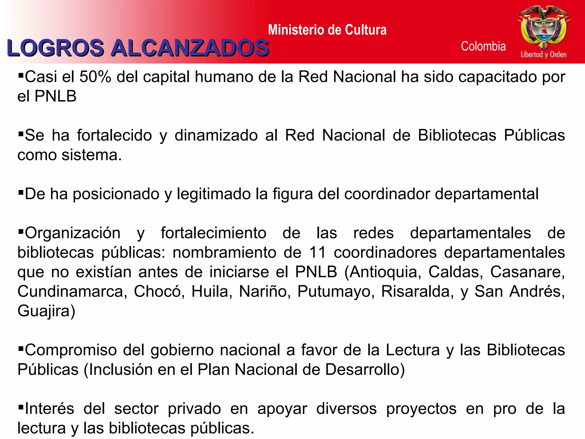 Casi el 50% del capital humano de la Red Nacional ha sido capacitado por el PNLB Se ha fortalecido y dinamizado al Red Nacional de Bibliotecas Públicas como sistema. De ha posicionado y legitimado la figura del coordinador departamental Organización y fortalecimiento de las redes departamentales de bibliotecas públicas :  nombramiento de 11 coordinadores departamentales que no existían antes de iniciarse el PNLB (Antioquia, Caldas, Casanare, Cundinamarca, Chocó, Huila, Nariño, Putumayo, Risaralda, y San Andrés, Guajira) Compromiso del gobierno nacional a favor de la Lectura y las Bibliotecas Públicas (Inclusión en el Plan Nacional de Desarrollo) Interés del sector privado en apoyar diversos proyectos en pro de la lectura y las bibliotecas públicas. LOGROS ALCANZADOS 