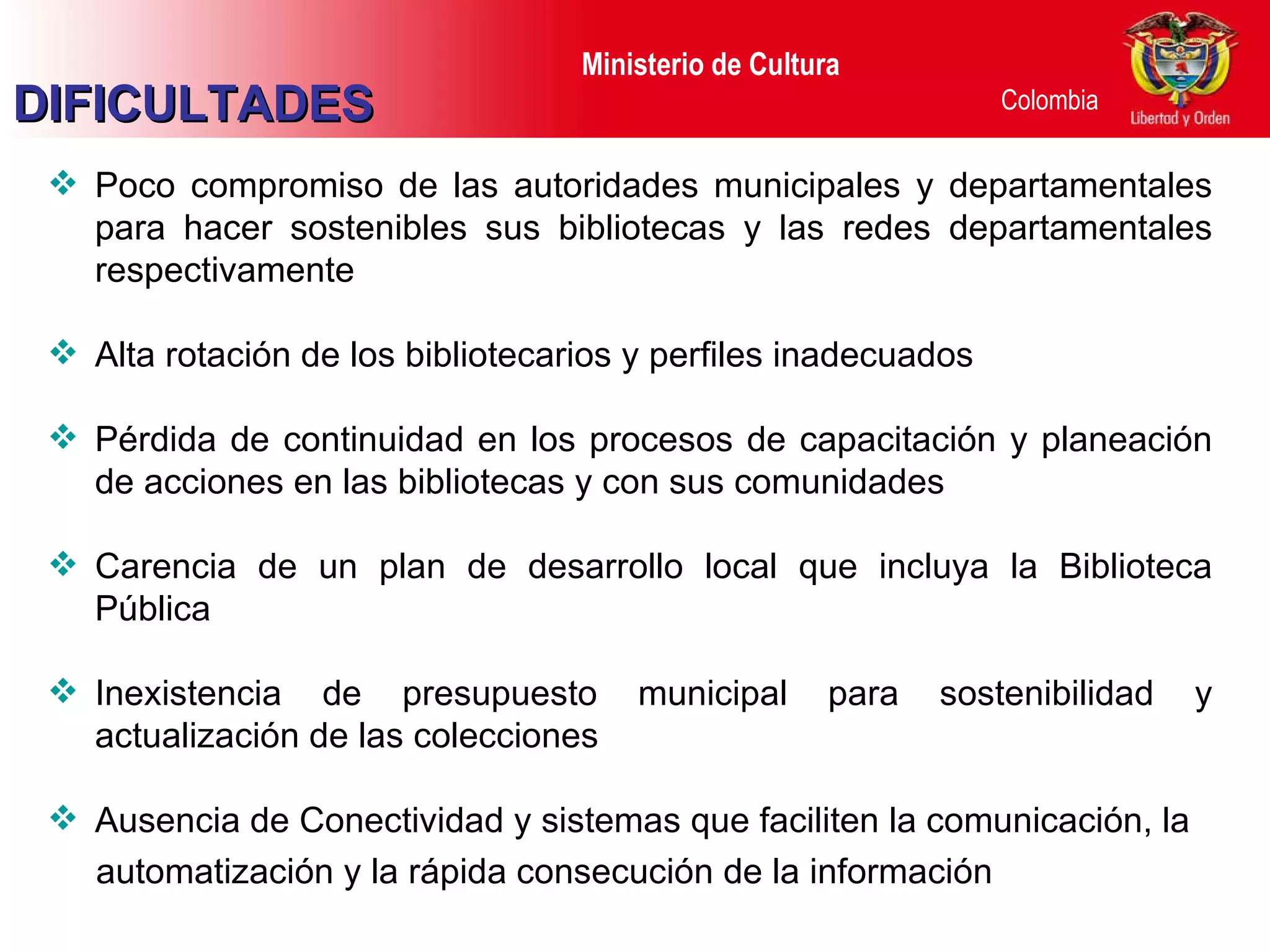 Poco compromiso de las autoridades municipales y departamentales para hacer sostenibles sus bibliotecas y las redes departamentales respectivamente Alta rotación de los bibliotecarios y perfiles inadecuados Pérdida de continuidad en los procesos de capacitación y planeación de acciones en las bibliotecas y con sus comunidades  Carencia de un plan de desarrollo local que incluya la Biblioteca Pública Inexistencia de presupuesto municipal para sostenibilidad y actualización de las colecciones Ausencia de Conectividad y sistemas que faciliten la comunicación, la automatización y la rápida consecución de la información DIFICULTADES 