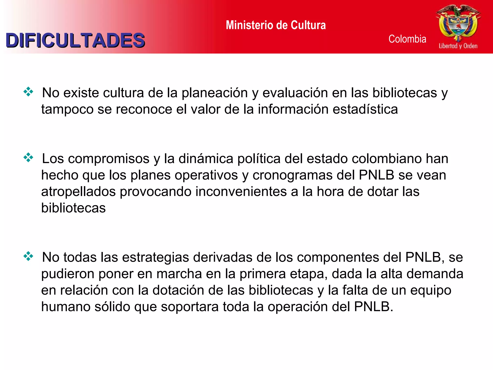 No existe cultura de la planeación y evaluación en las bibliotecas y tampoco se reconoce el valor de la información estadística Los compromisos y la dinámica política del estado colombiano han hecho que los planes operativos y cronogramas del PNLB se vean atropellados provocando inconvenientes a la hora de dotar las bibliotecas No todas las estrategias derivadas de los componentes del PNLB, se pudieron poner en marcha en la primera etapa, dada la alta demanda en relación con la dotación de las bibliotecas y la falta de un equipo humano sólido que soportara toda la operación del PNLB.  DIFICULTADES 