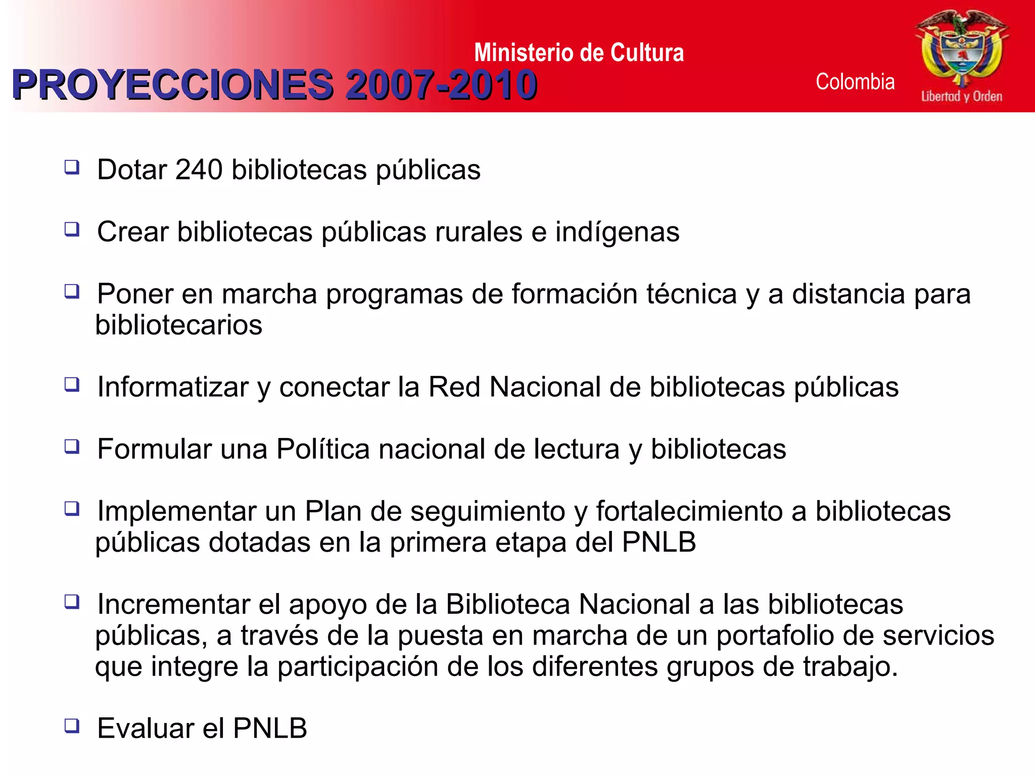 PROYECCIONES 2007-2010 Dotar 240 bibliotecas públicas Crear bibliotecas públicas rurales e indígenas Poner en marcha programas de formación técnica y a distancia para bibliotecarios Informatizar y conectar la Red Nacional de bibliotecas públicas Formular una Política nacional de lectura y bibliotecas Implementar un Plan de seguimiento y fortalecimiento a bibliotecas públicas dotadas en la primera etapa del PNLB Incrementar el apoyo de la Biblioteca Nacional a las bibliotecas públicas, a través de la puesta en marcha de un portafolio de servicios  que integre la participación de los diferentes grupos de trabajo. Evaluar el PNLB  