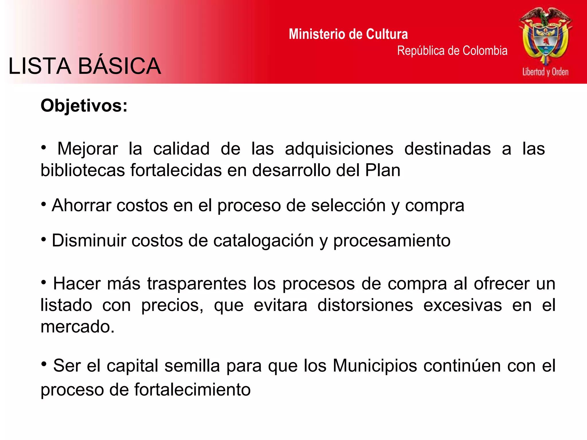 LISTA BÁSICA Ministerio de Cultura  República de Colombia Objetivos: Mejorar la calidad de las adquisiciones destinadas a las  bibliotecas fortalecidas en desarrollo del Plan Ahorrar costos en el proceso de selección y compra Disminuir costos de catalogación y procesamiento Hacer más trasparentes los procesos de compra al ofrecer un listado con precios, que evitara distorsiones excesivas en el mercado.  Ser el capital semilla para que los Municipios continúen con el proceso de fortalecimiento 