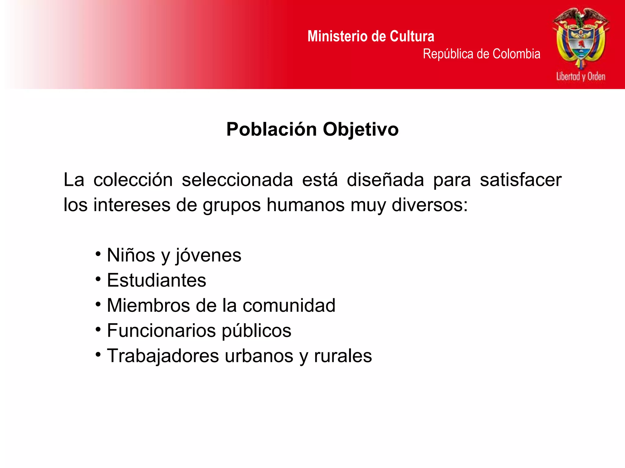 Ministerio de Cultura  República de Colombia Población Objetivo La colección seleccionada está diseñada para satisfacer los intereses de grupos humanos muy diversos: N iños y jóvenes  Estudiantes Miembros de la comunidad Funcionarios públicos Trabajadores urbanos y rurales 