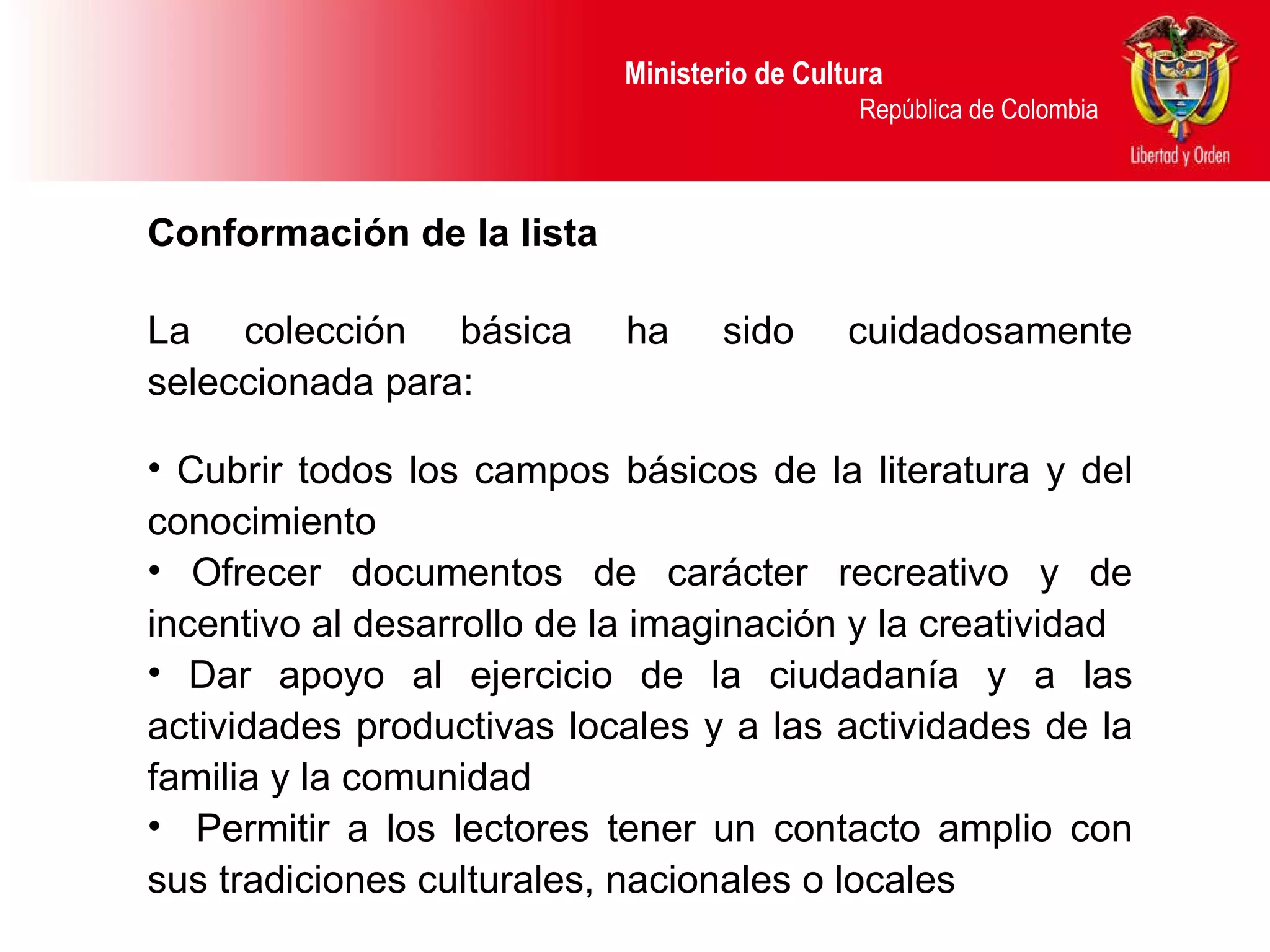 Ministerio de Cultura  República de Colombia Conformación de la lista  La colección básica ha sido cuidadosamente seleccionada para: Cubrir todos los campos básicos de la literatura y del conocimiento Ofrecer  documentos de carácter recreativo y de incentivo al desarrollo de la imaginación y la creatividad Dar apoyo al ejercicio de la ciudadanía y a las actividades productivas locales y a las actividades de la familia y la comunidad Permitir a los lectores tener un contacto amplio con sus tradiciones culturales, nacionales o locales  