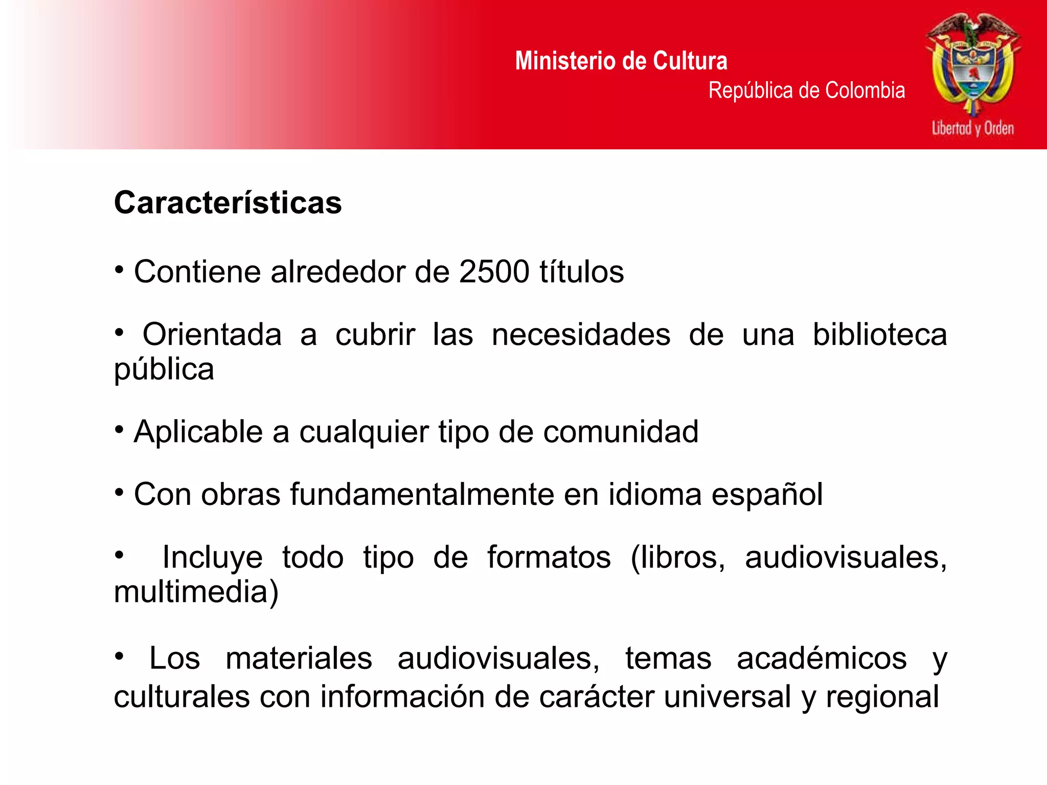 Ministerio de Cultura  República de Colombia Características Contiene alre dedor de 2500 títulos Orientada a cubrir las necesidades de una biblioteca pública Aplicable a cualquier tipo de comunidad Con obras fundamentalmente  en idioma español Incluye todo tipo de formatos (libros, audiovisuales, multimedia) Los materiales audiovisuales, temas académicos y culturales con información de carácter universal y regional 
