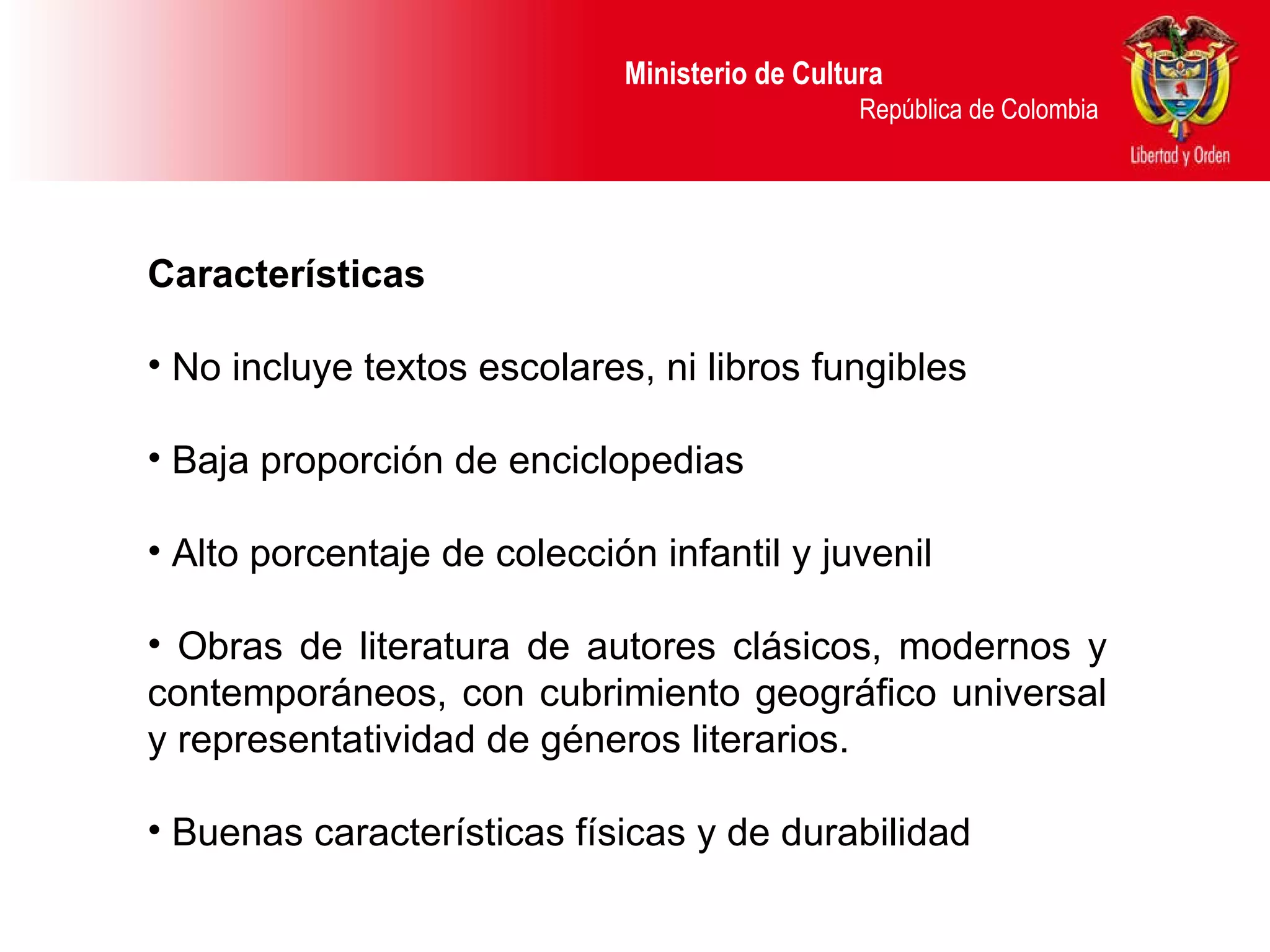 Ministerio de Cultura  República de Colombia Características No incluye textos escolares, ni libros fungibles Baja proporción de enciclopedias Alto porcentaje de colección infantil y juvenil Obras de literatura de autores clásicos, modernos y contemporáneos, con cubrimiento geográfico universal y representatividad de géneros literarios.  Buenas características físicas y de durabilidad 
