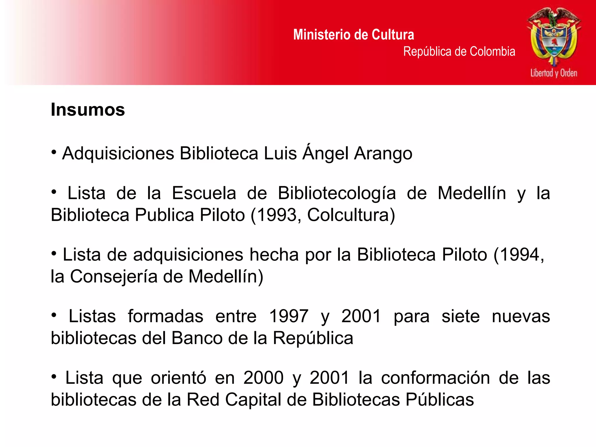Ministerio de Cultura  República de Colombia Insumos Adquisiciones Biblioteca Luis Ángel Arango Lista de la Escuela de Bibliotecología de Medellín y la Biblioteca Publica Piloto (1993, Colcultura) Lista de adquisiciones hecha por la Biblioteca Piloto (1994,  la Consejería de Medellín) Listas formadas entre 1997 y 2001 para siete nuevas bibliotecas del Banco de la República Lista que orientó en 2000 y 2001 la conformación de las bibliotecas de la Red Capital de Bibliotecas Públicas 
