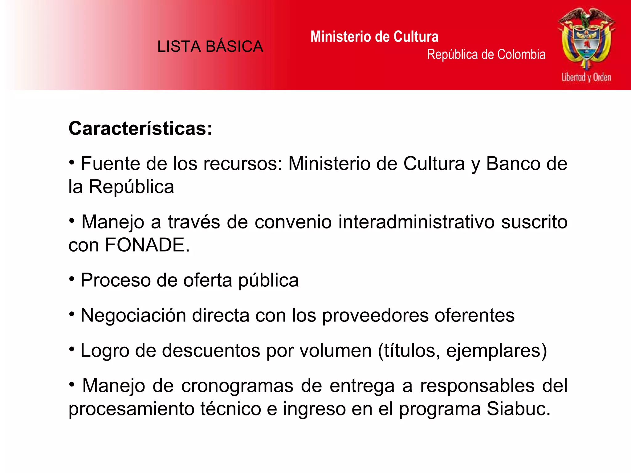 Ministerio de Cultura  República de Colombia Características: Fuente de los recursos: Ministerio de Cultura y Banco de la República Manejo a través de convenio interadministrativo suscrito con FONADE.  Proceso de oferta pública  Negociación directa con los proveedores oferentes Logro de descuentos por volumen (títulos, ejemplares)  Manejo de cronogramas de entrega a responsables del procesamiento técnico e ingreso en el programa Siabuc. LISTA BÁSICA 