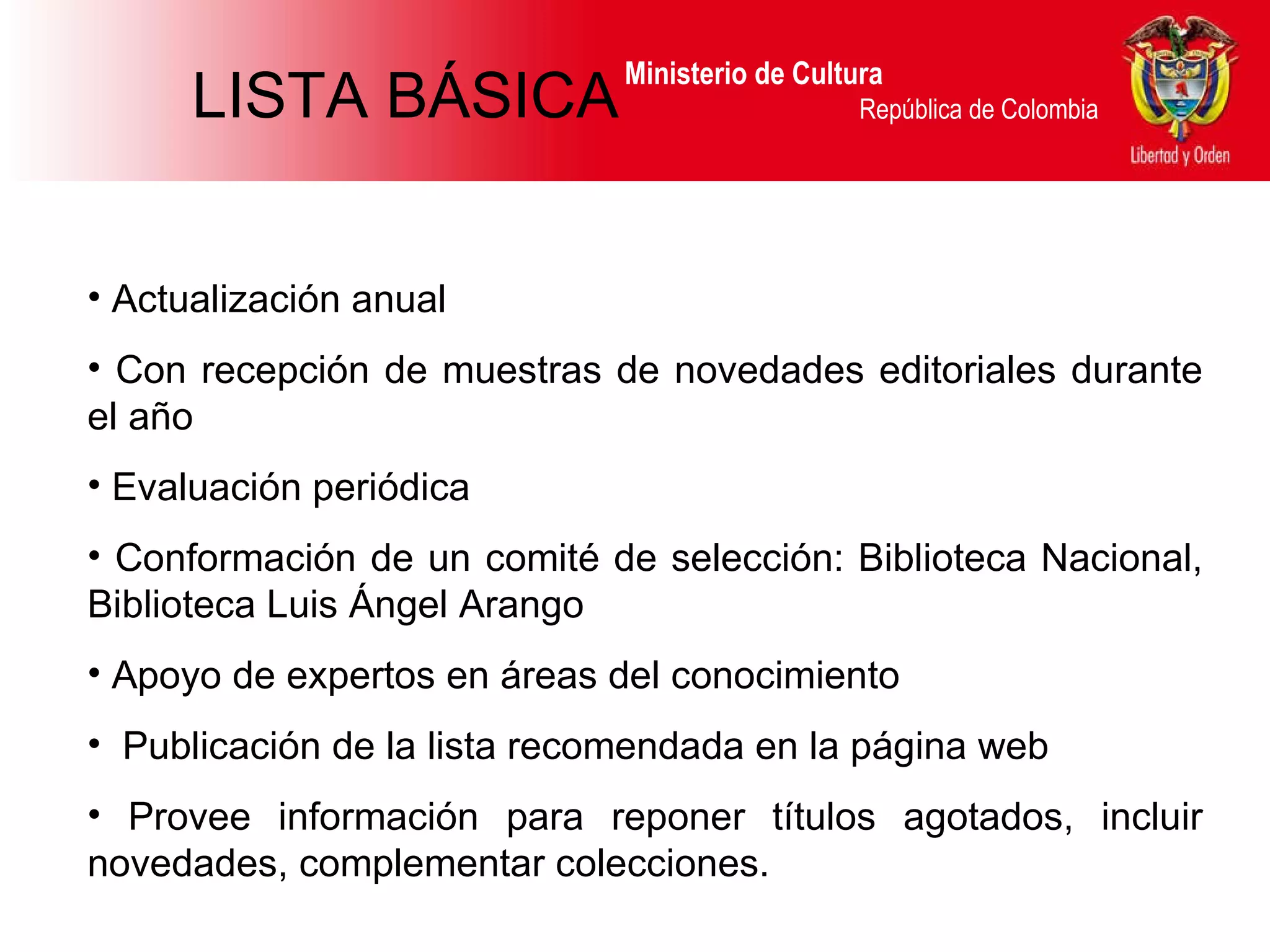 Ministerio de Cultura  República de Colombia Actualización anual Con recepción de muestras de novedades editoriales durante el año Evaluación periódica Conformación de un comité de selección: Biblioteca Nacional, Biblioteca Luis Ángel Arango Apoyo de expertos en áreas del conocimiento Publicación de la lista recomendada en la página web Provee información para reponer títulos agotados, incluir novedades, complementar colecciones. LISTA BÁSICA 