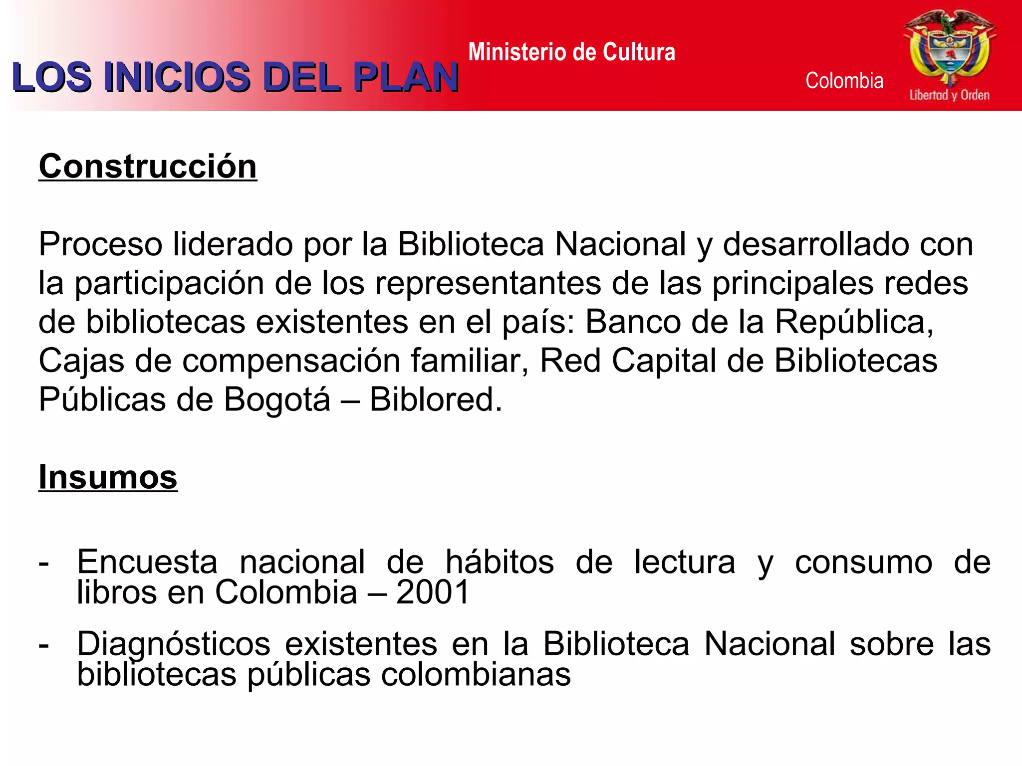 Construcción Proceso liderado por la Biblioteca Nacional y desarrollado con la participación de los representantes de las principales redes de bibliotecas existentes en el país: Banco de la República, Cajas de compensación familiar, Red Capital de Bibliotecas Públicas de Bogotá – Biblored. Insumos Encuesta nacional de hábitos de lectura y consumo de libros en Colombia – 2001 Diagnósticos existentes en la Biblioteca Nacional sobre las bibliotecas públicas colombianas LOS INICIOS DEL PLAN 