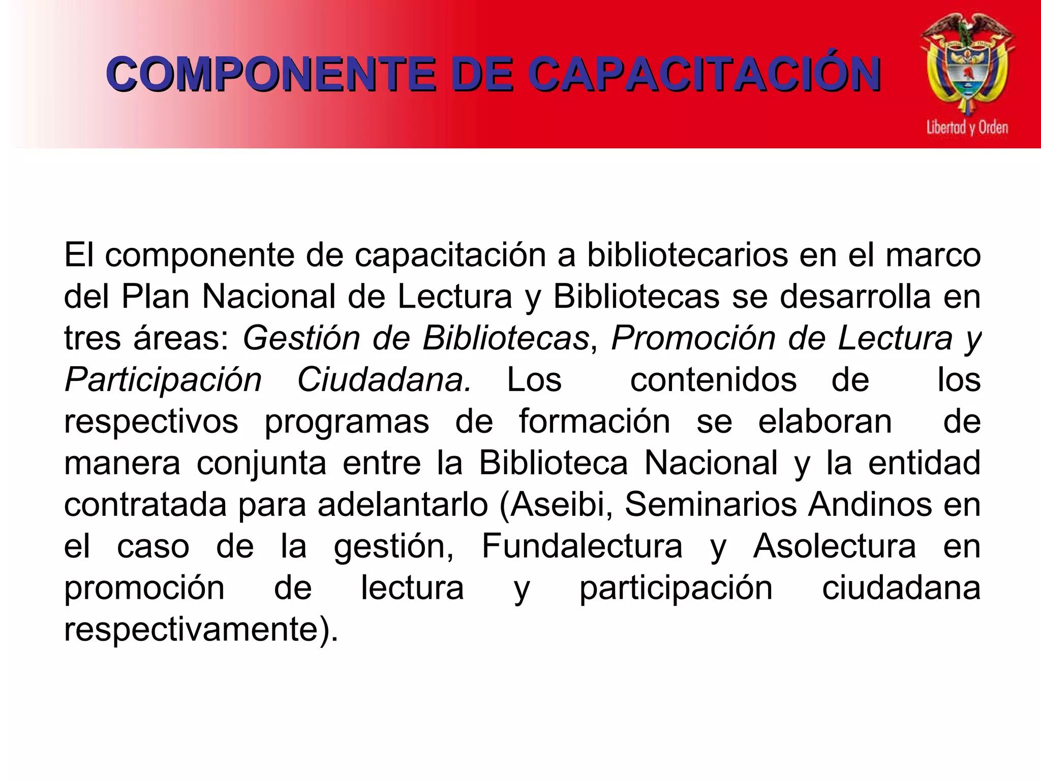 El componente de capacitación a bibliotecarios en el marco del Plan Nacional de Lectura y Bibliotecas se desarrolla en tres áreas:  Gestión de Bibliotecas ,  Promoción de Lectura y Participación Ciudadana.  Los  contenidos de  los respectivos programas de formación se elaboran  de manera conjunta entre la Biblioteca Nacional y la entidad contratada para adelantarlo (Aseibi, Seminarios Andinos en el caso de la gestión, Fundalectura y Asolectura en promoción de lectura y participación ciudadana respectivamente). COMPONENTE DE CAPACITACIÓN 