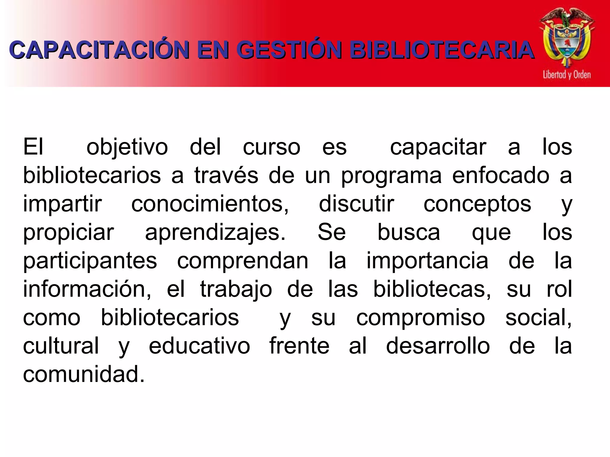 CAPACITACIÓN EN GESTIÓN BIBLIOTECARIA El  objetivo del curso es  capacitar a los bibliotecarios a través de un programa  enfocado a  impartir conocimientos, discutir conceptos y propiciar aprendizajes .   Se busca  que los participantes  comprendan  la importancia d e  la información ,   el  trabajo de las bibliotecas , su rol como bibliotecarios  y su compromiso social, cultural y educativo frente al desarrollo de la comunidad. 
