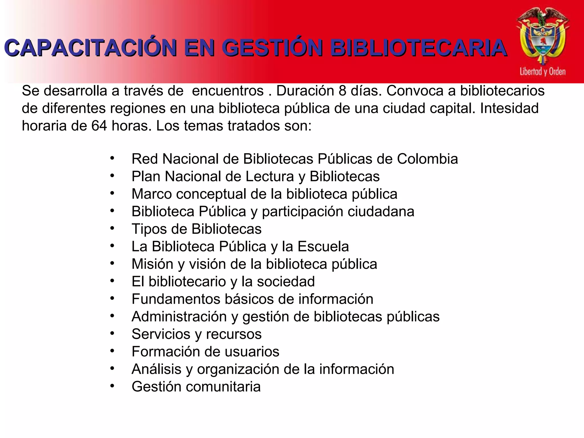 CAPACITACIÓN EN GESTIÓN BIBLIOTECARIA Se desarrolla a través de  encuentros . Duración 8 días. Convoca a bibliotecarios de diferentes regiones en una biblioteca pública de una ciudad capital. Intesidad horaria de 64 horas. Los temas tratados son: Red Nacional de Bibliotecas Públicas de Colombia Plan Nacional de Lectura y Bibliotecas Marco conceptual de la biblioteca pública Biblioteca Pública y participación ciudadana Tipos de Bibliotecas La Biblioteca Pública y la Escuela Misión y visión de la biblioteca pública El bibliotecario y la sociedad Fundamentos básicos de información Administración y gestión de bibliotecas públicas Servicios y recursos Formación de usuarios Análisis y organización de la información Gestión comunitaria 
