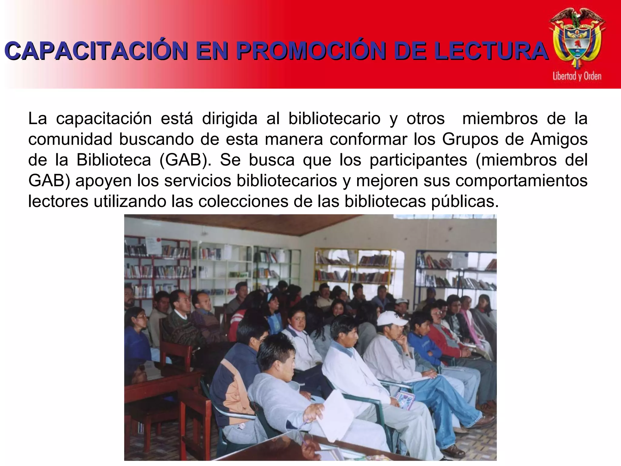 CAPACITACIÓN EN PROMOCIÓN DE LECTURA La capacitación está dirigida al bibliotecario y otros  miembros de la comunidad buscando de esta manera conformar los Grupos de Amigos de la Biblioteca (GAB). Se busca que los participantes (miembros del GAB) apoyen los servicios bibliotecarios y mejoren sus comportamientos lectores utilizando las colecciones de las bibliotecas públicas. 