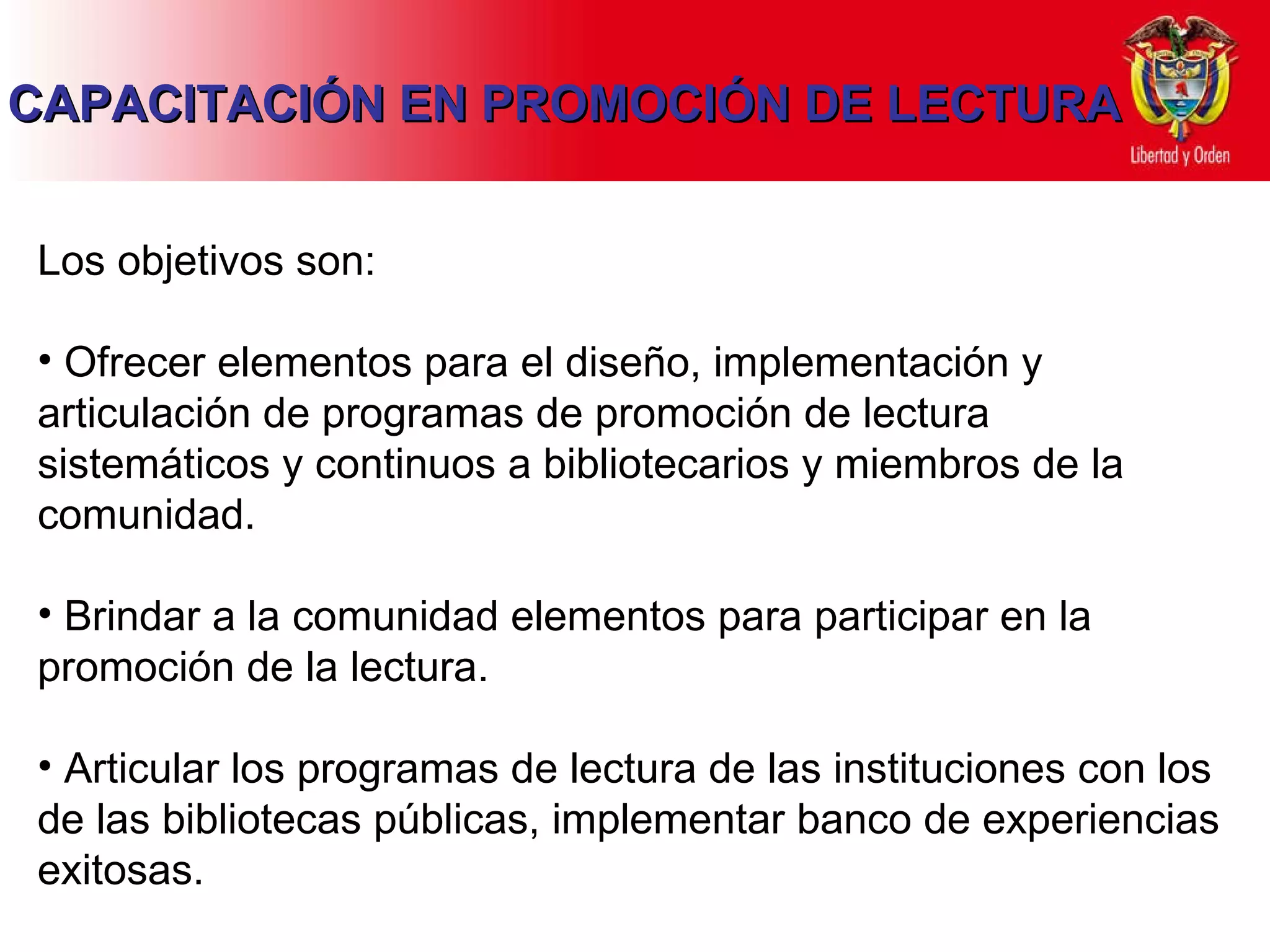 Los objetivos son: Ofrecer elementos para el diseño, implementación y articulación de programas de promoción de lectura sistemáticos y continuos a bibliotecarios y miembros de la comunidad. Brindar a la comunidad elementos para participar en la promoción de la lectura. Articular los programas de lectura de las instituciones con los de las bibliotecas públicas, implementar banco de experiencias exitosas. CAPACITACIÓN EN PROMOCIÓN DE LECTURA 