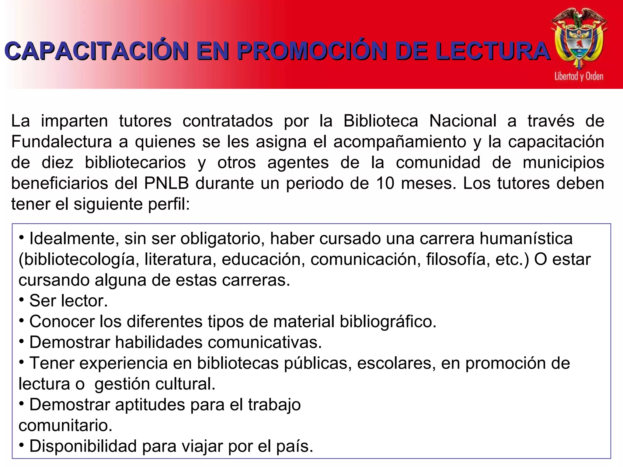 CAPACITACIÓN EN PROMOCIÓN DE LECTURA La  imparten tutores contratados por la Biblioteca Nacional a través de Fundalectura a quienes se les asigna el acompañamiento  y la capacitación  de diez  bibliotecarios  y otros agentes de la comunidad  de  municipios beneficiarios del PNLB durante un periodo de 10 meses. Los tutores deben tener el siguiente perfil: Idealmente, sin ser obligatorio, haber cursado una carrera humanística (bibliotecología, literatura, educación, comunicación ,  filosofía ,  etc . )  O estar  cursando  alguna de estas  carreras. Ser lector . Conocer los diferentes tipos de material bibliográfico. Demostrar habilidades comunicativas.  Tener experiencia en bibliotecas públicas, escolares, en promoción de lectura o  gestión cultural . Demostrar aptitudes para el trabajo  comunitario. Disponibilidad para viajar por el país. 