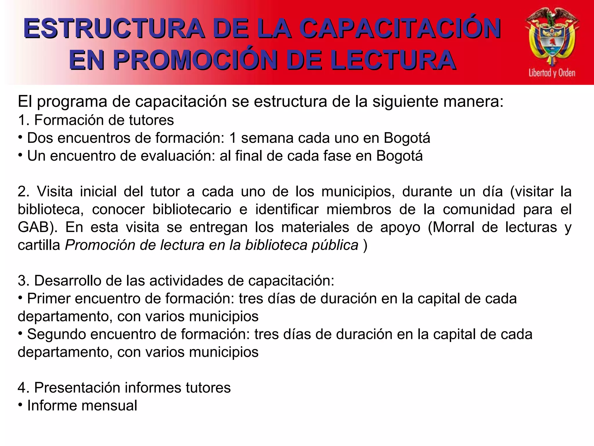 ESTRUCTURA DE LA CAPACITACIÓN EN PROMOCIÓN DE LECTURA El programa de capacitación se estructura de la siguiente manera: 1. Formación de tutores Dos encuentros de  formación: 1 semana cada uno en Bogotá Un encuentro de evaluación: al final de cada fase en Bogotá   2. Visita inicial del tutor a cada uno de los municipios, durante un día (visitar la biblioteca, conocer bibliotecario e identificar miembros de la comunidad para el GAB). En esta visita se entregan los materiales de apoyo (Morral de lecturas y cartilla  Promoción de lectura en la biblioteca pública  ) 3. Desarrollo de las actividades de capacitación: Primer encuentro de formación: tres días de duración en la capital de cada departamento, con varios municipios Segundo encuentro de formación: tres días de duración en la capital de cada departamento, con varios municipios 4. Presentación informes tutores Informe mensual 