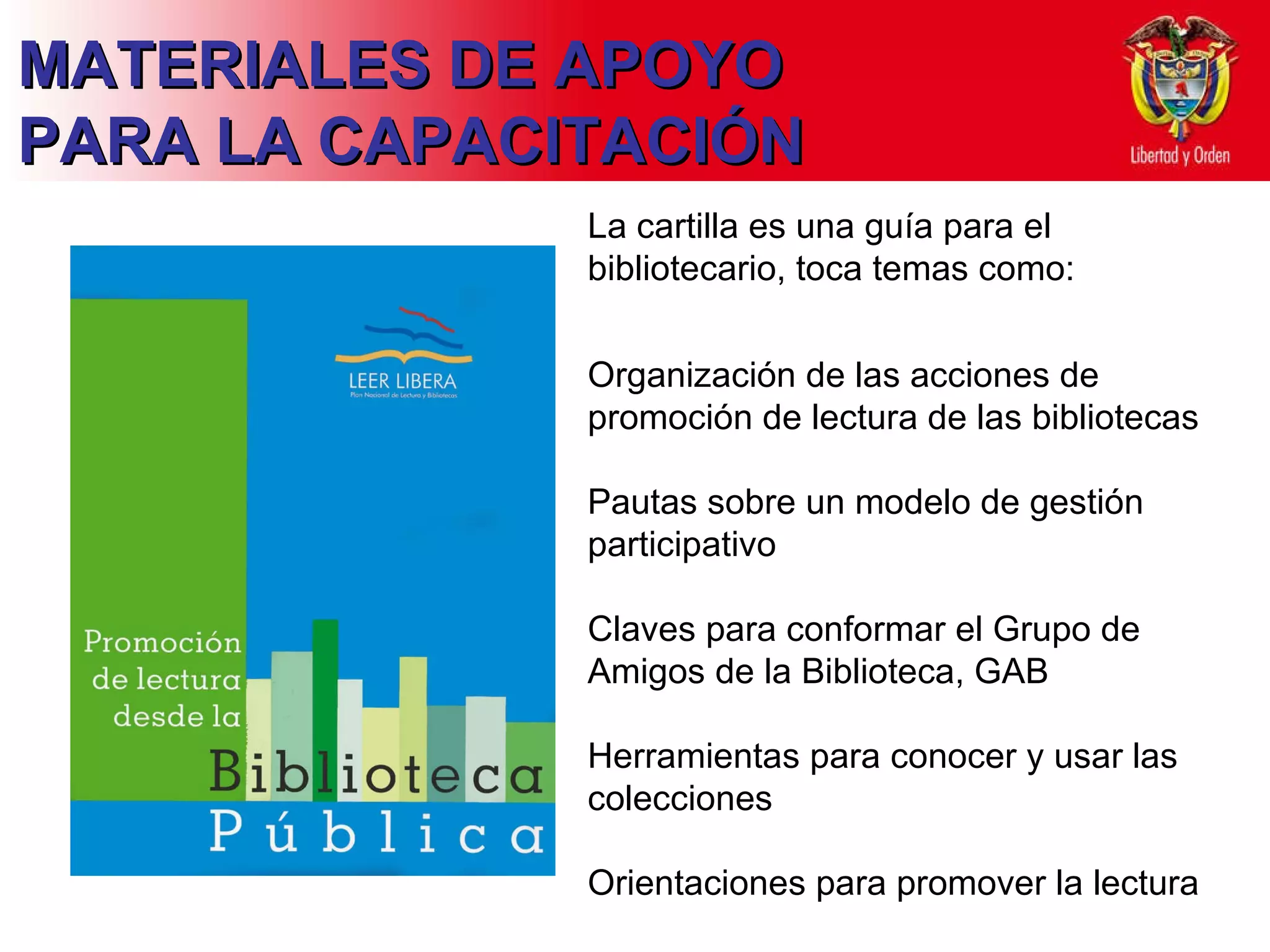 MATERIALES DE APOYO PARA LA CAPACITACIÓN La cartilla es una guía para el bibliotecario, toca temas como: Organización de las acciones de promoción de lectura de las bibliotecas  Pautas sobre un modelo de gestión participativo Claves para conformar el Grupo de Amigos de la Biblioteca, GAB Herramientas para conocer y usar las colecciones Orientaciones para promover la lectura  