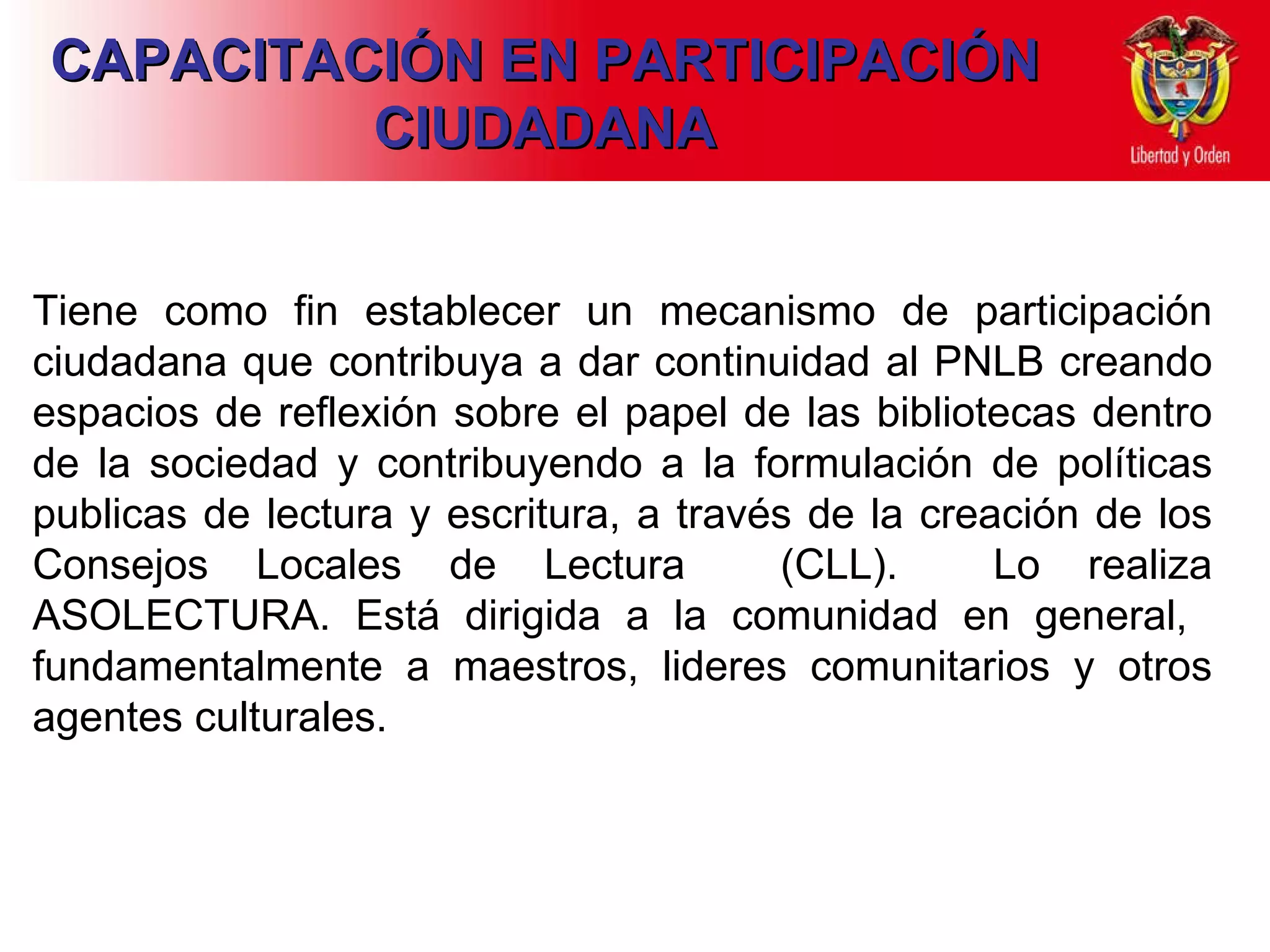 CAPACITACIÓN EN PARTICIPACIÓN CIUDADANA Tiene como fin establecer un mecanismo de participación ciudadana que contribuya a dar continuidad al PNLB creando espacios de reflexión sobre el papel de las bibliotecas dentro de la sociedad y contribuyendo a la formulación de políticas publicas de lectura y escritura, a través de la creación de los Consejos Locales de Lectura  (CLL).  Lo realiza ASOLECTURA. Está dirigida a la comunidad en general,  fundamentalmente a maestros, lideres comunitarios y otros agentes culturales.  