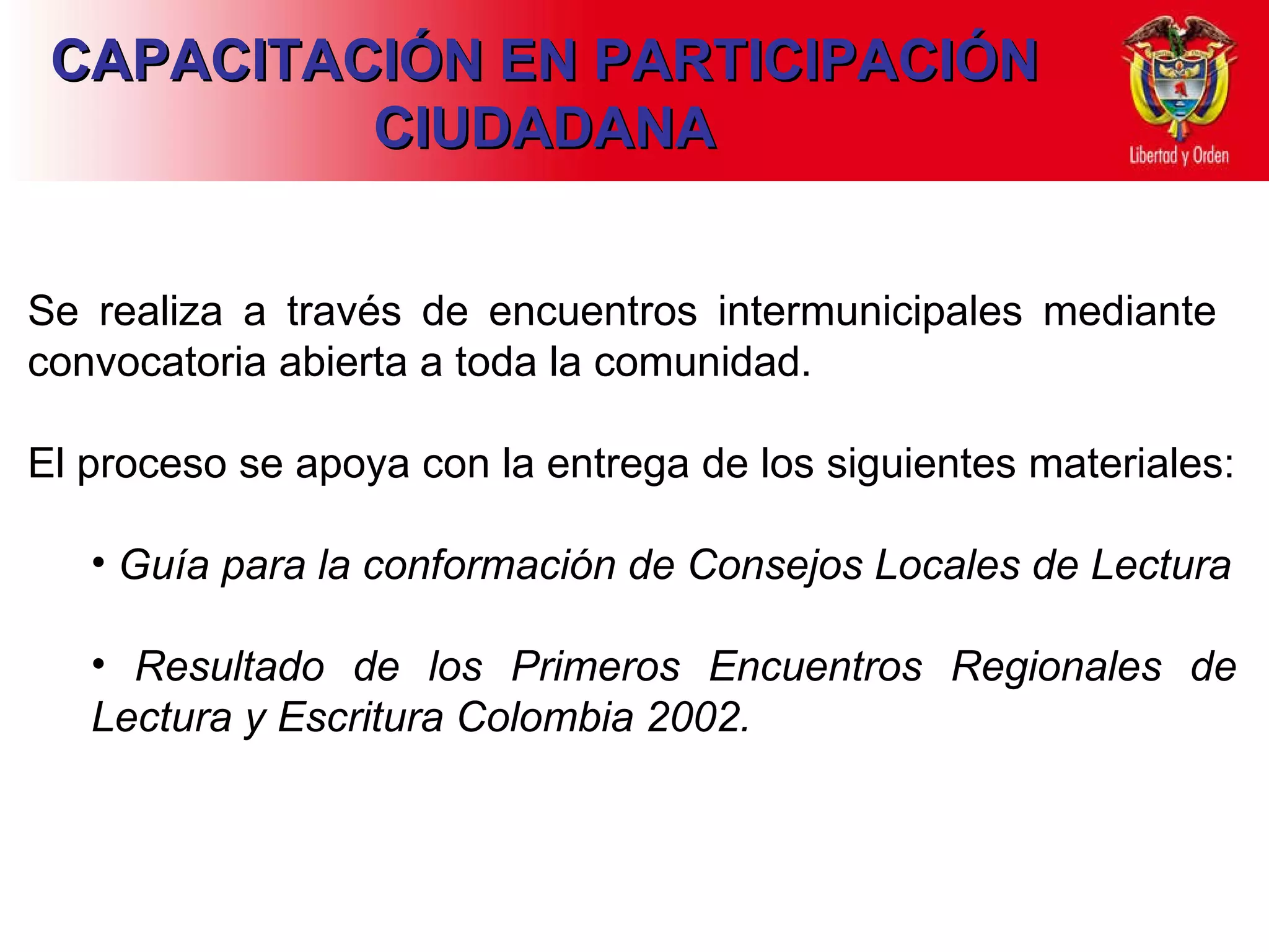 CAPACITACIÓN EN PARTICIPACIÓN CIUDADANA Se realiza a través de encuentros intermunicipales mediante  convocatoria abierta a toda la comunidad. El proceso se apoya con la entrega de los siguientes materiales: Guía para la conformación de Consejos Locales de Lectura Resultado de los Primeros Encuentros Regionales de Lectura y Escritura Colombia 2002. 