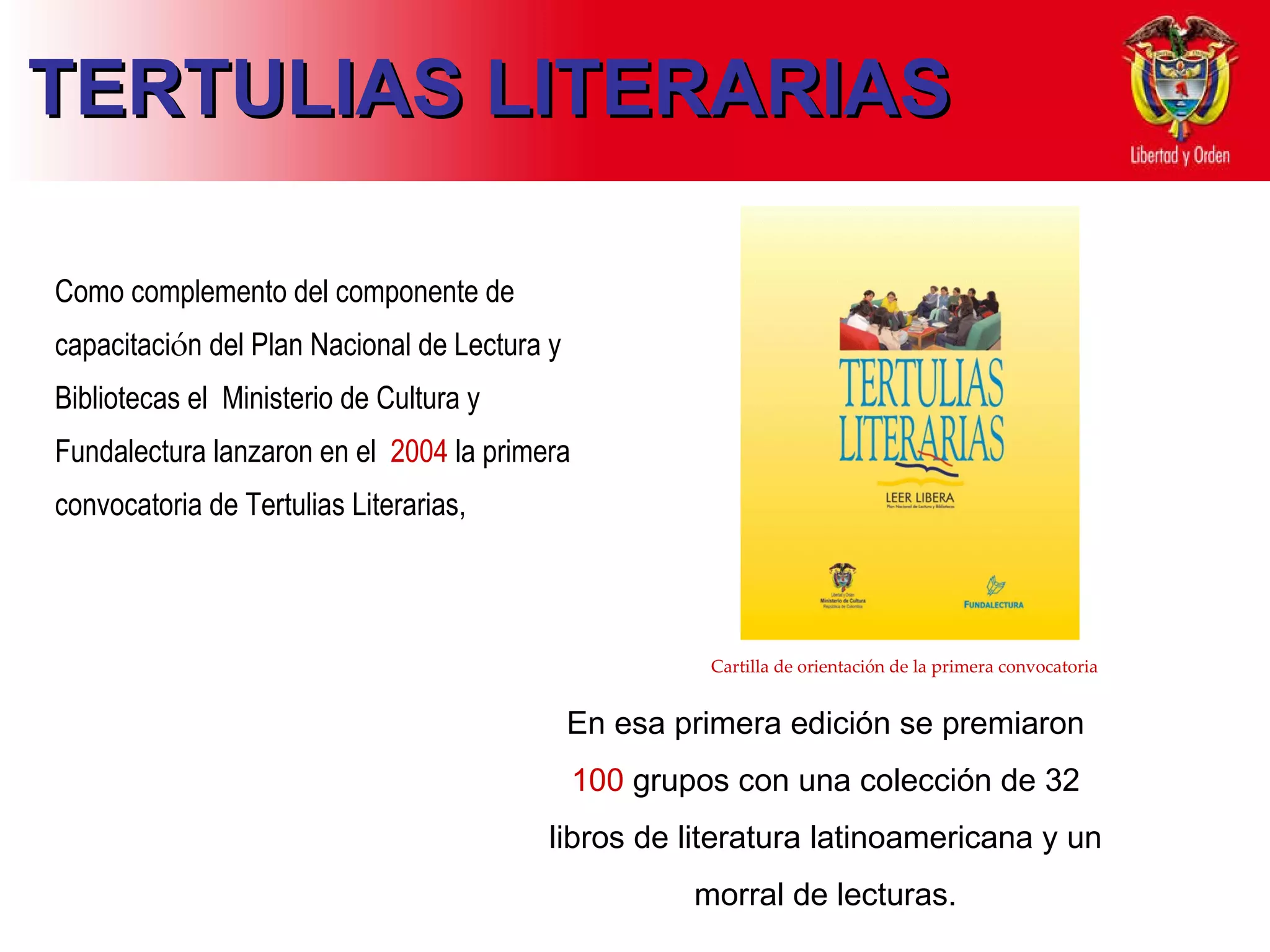 TERTULIAS LITERARIAS C omo complemento  d el componente de capacitaci ó n del Plan Nacional de   Lectura y Bibliotecas el  Ministerio de Cultura y Fundalectura lanzaron  en el  2004  la primera convocatoria de Tertulias Literarias,  En esa primera edición se premiaron  100  grupos con una colección de 32 libros de literatura latinoamericana y un morral de lecturas. Cartilla de orientación de la primera convocatoria 